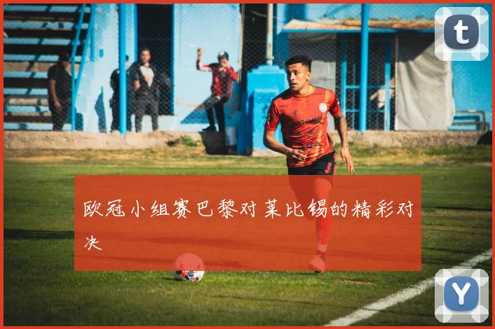 欧冠小组赛巴黎对莱比锡的精彩对决