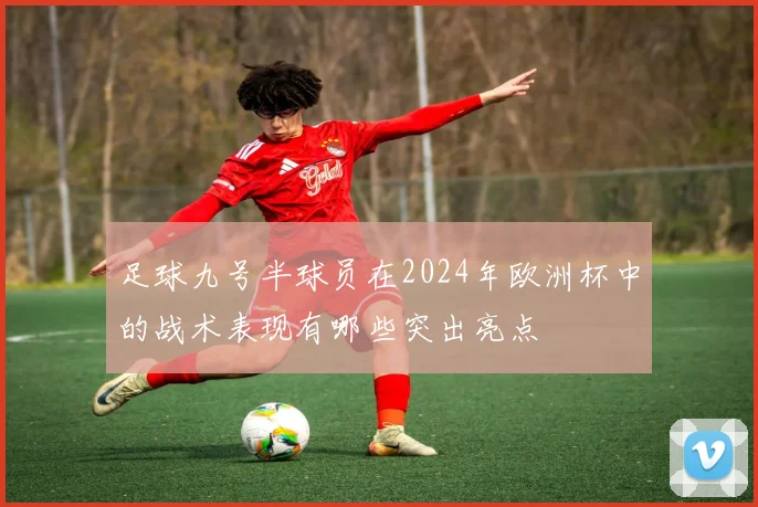 足球九号半球员在2024年欧洲杯中的战术表现有哪些突出亮点