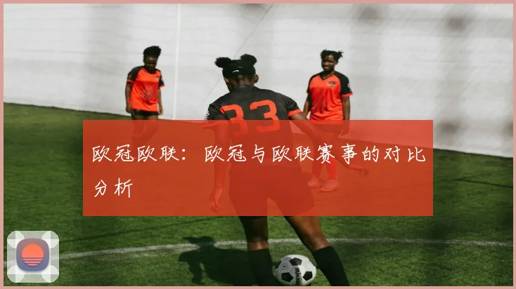 欧冠欧联：欧冠与欧联赛事的对比分析
