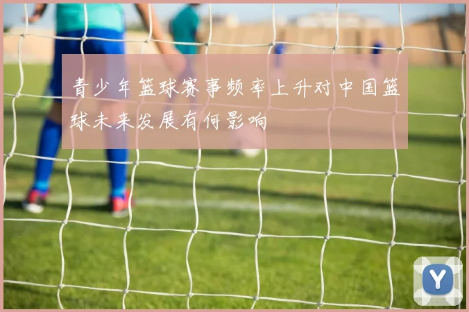 青少年篮球赛事频率上升对中国篮球未来发展有何影响