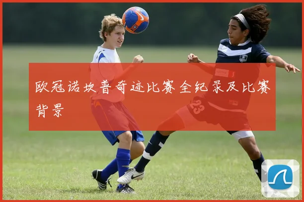 欧冠诺坎普奇迹比赛全纪录及比赛背景