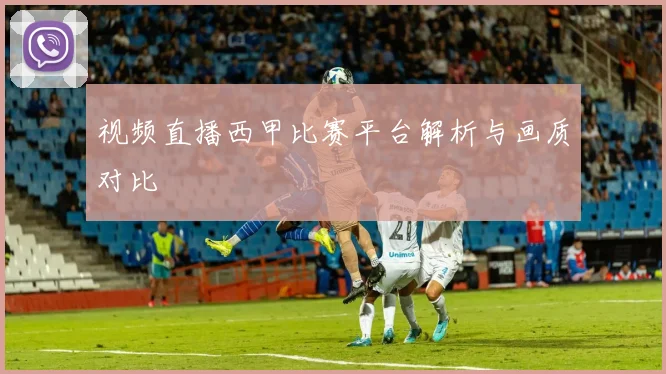 视频直播西甲比赛平台解析与画质对比