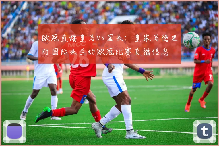 欧冠直播皇马vs国米：皇家马德里对国际米兰的欧冠比赛直播信息