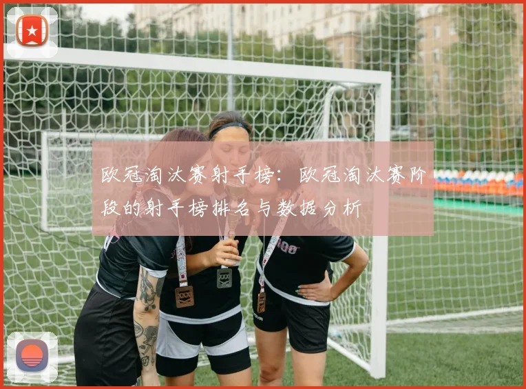 欧冠淘汰赛射手榜:欧冠淘汰赛阶段的射手榜排名与数据分析