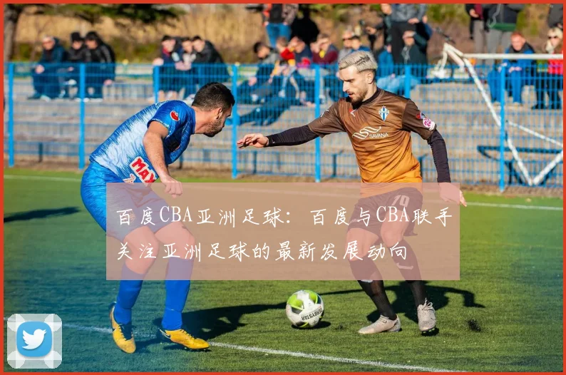 百度CBA亚洲足球：百度与CBA联手关注亚洲足球的最新发展动向