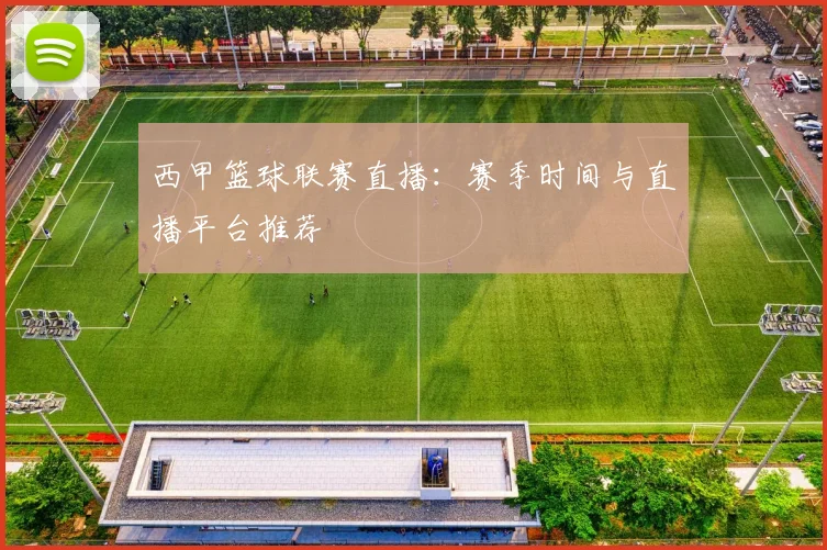 西甲篮球联赛直播：赛季时间与直播平台推荐